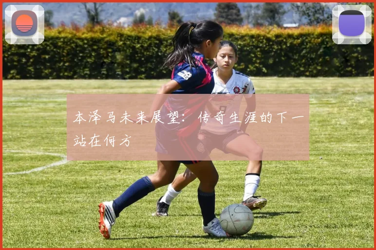 本泽马未来展望:传奇生涯的下一站在何方