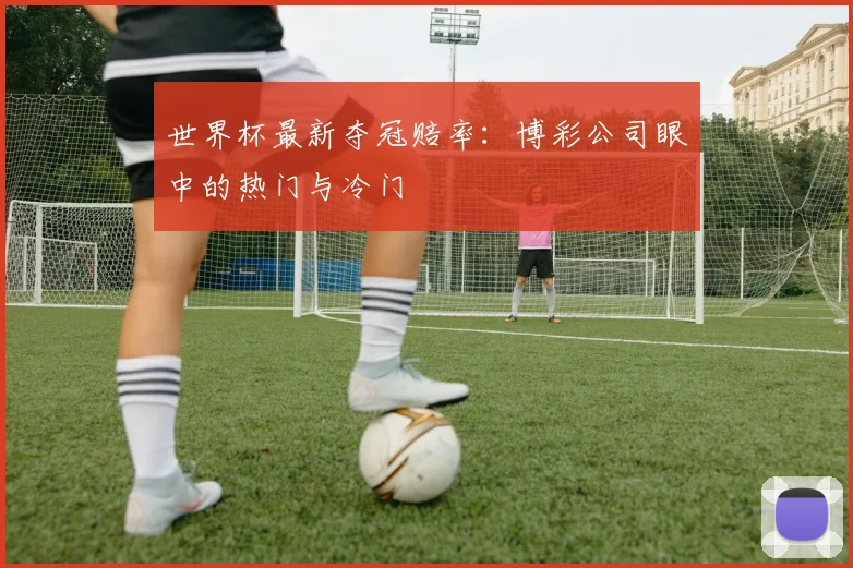 世界杯最新夺冠赔率：博彩公司眼中的热门与冷门