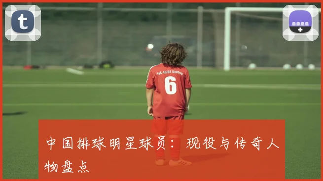 中国排球明星球员：现役与传奇人物盘点