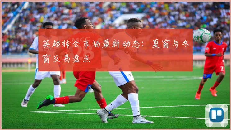 英超转会市场最新动态:夏窗与冬窗交易盘点