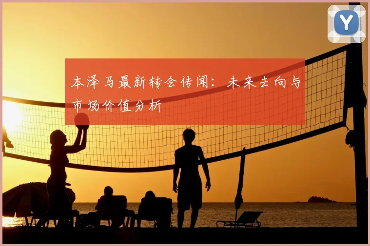 本泽马最新转会传闻:未来去向与市场价值分析