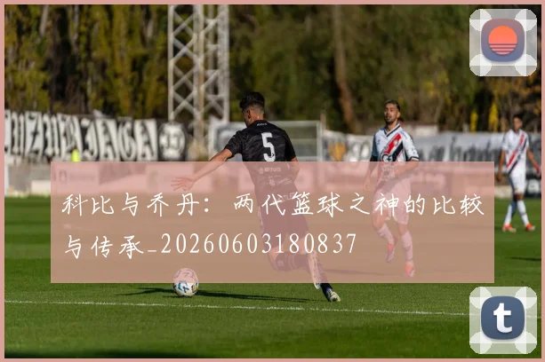 科比与乔丹：两代篮球之神的比较与传承_20260603180837