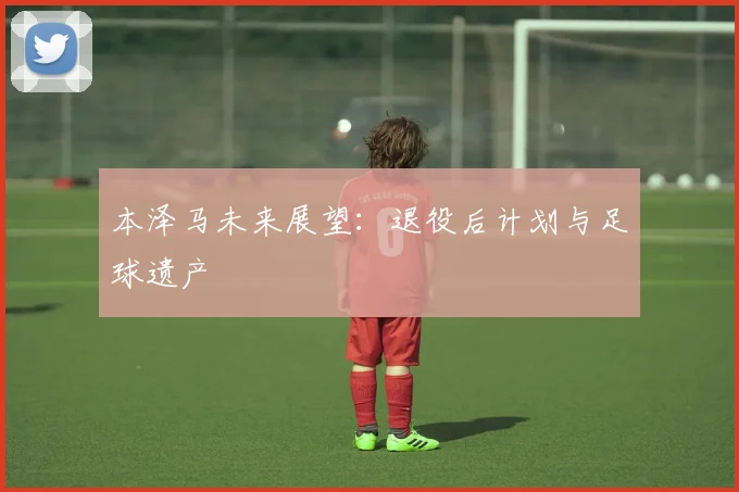 本泽马未来展望：退役后计划与足球遗产
