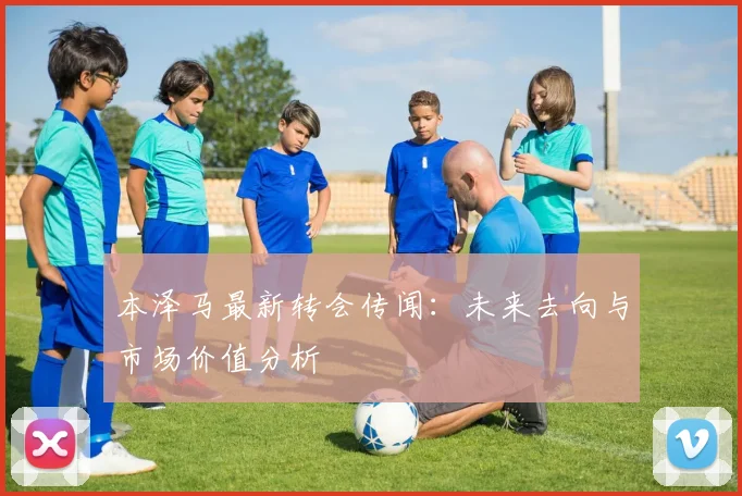 本泽马最新转会传闻：未来去向与市场价值分析