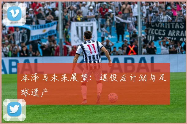 本泽马未来展望：退役后计划与足球遗产